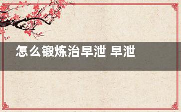怎么锻炼治早泄 早泄怎么调养,怎么锻炼治早迣动作